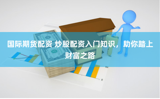 国际期货配资 炒股配资入门知识，助你踏上财富之路