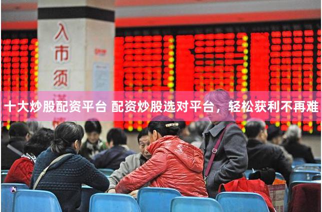 十大炒股配资平台 配资炒股选对平台，轻松获利不再难
