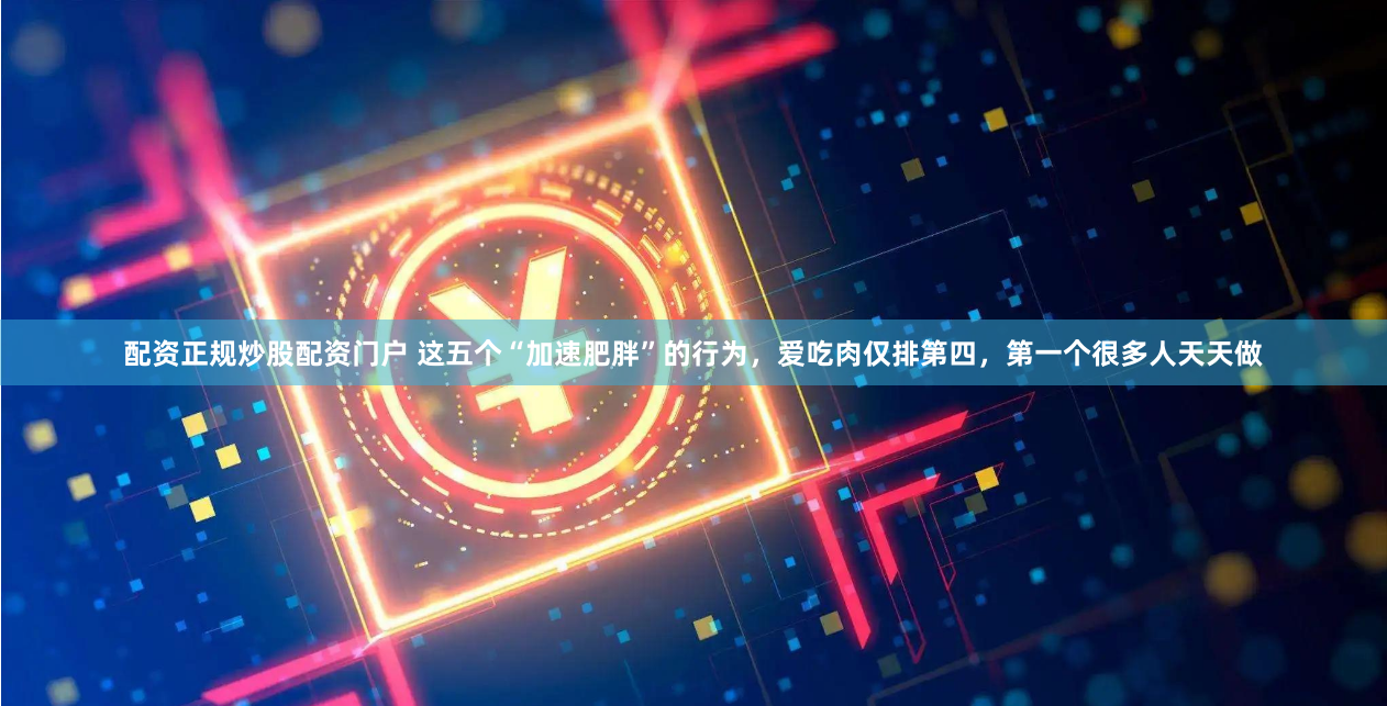 配资正规炒股配资门户 这五个“加速肥胖”的行为，爱吃肉仅排第四，第一个很多人天天做