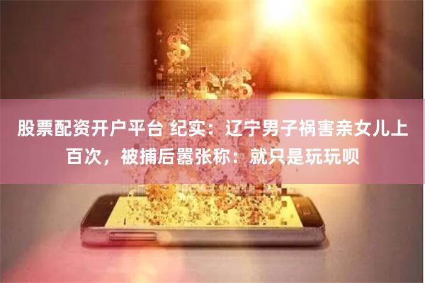 股票配资开户平台 纪实：辽宁男子祸害亲女儿上百次，被捕后嚣张称：就只是玩玩呗