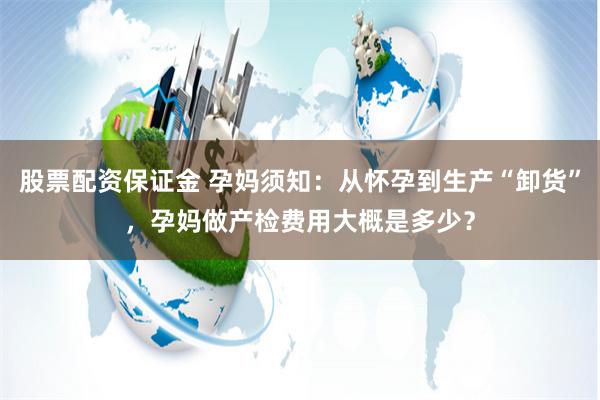 股票配资保证金 孕妈须知：从怀孕到生产“卸货”，孕妈做产检费用大概是多少？