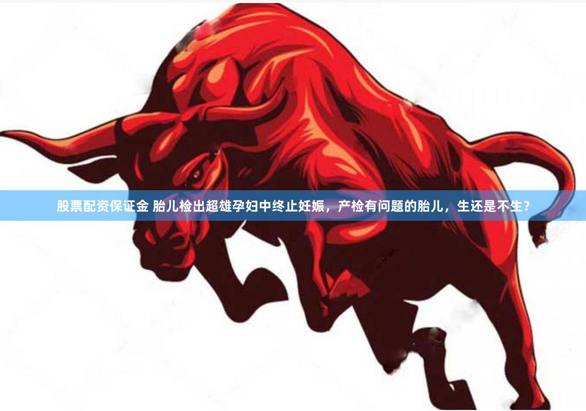股票配资保证金 胎儿检出超雄孕妇中终止妊娠，产检有问题的胎儿，生还是不生？