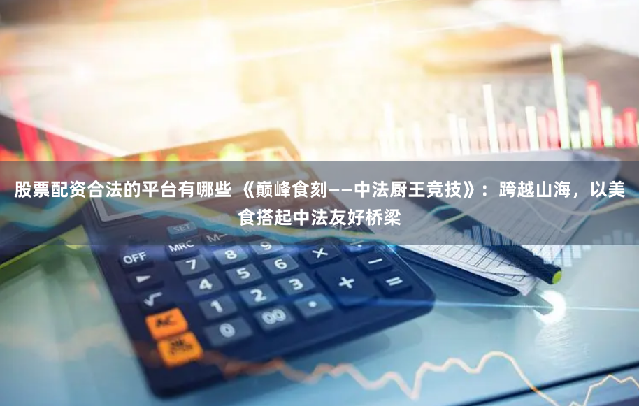 股票配资合法的平台有哪些 《巅峰食刻——中法厨王竞技》：跨越山海，以美食搭起中法友好桥梁