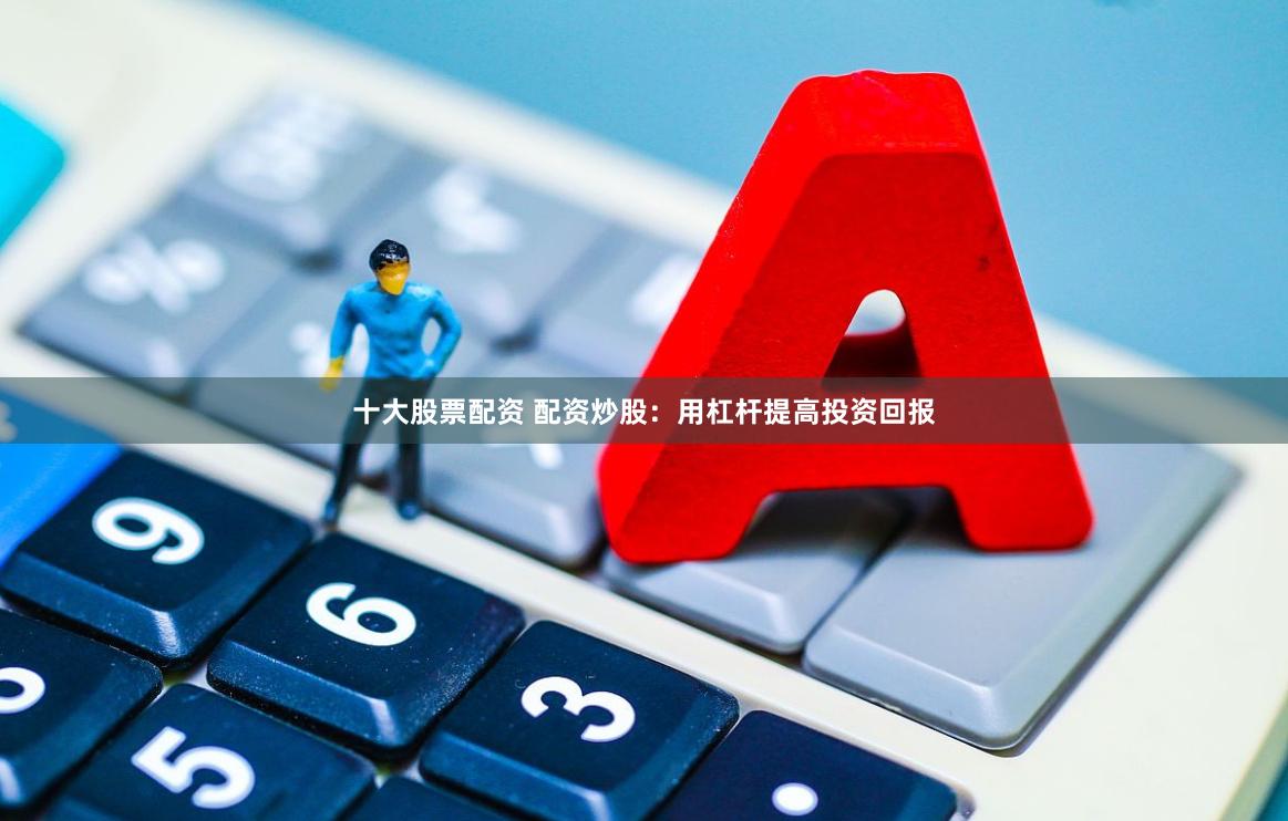 十大股票配资 配资炒股：用杠杆提高投资回报
