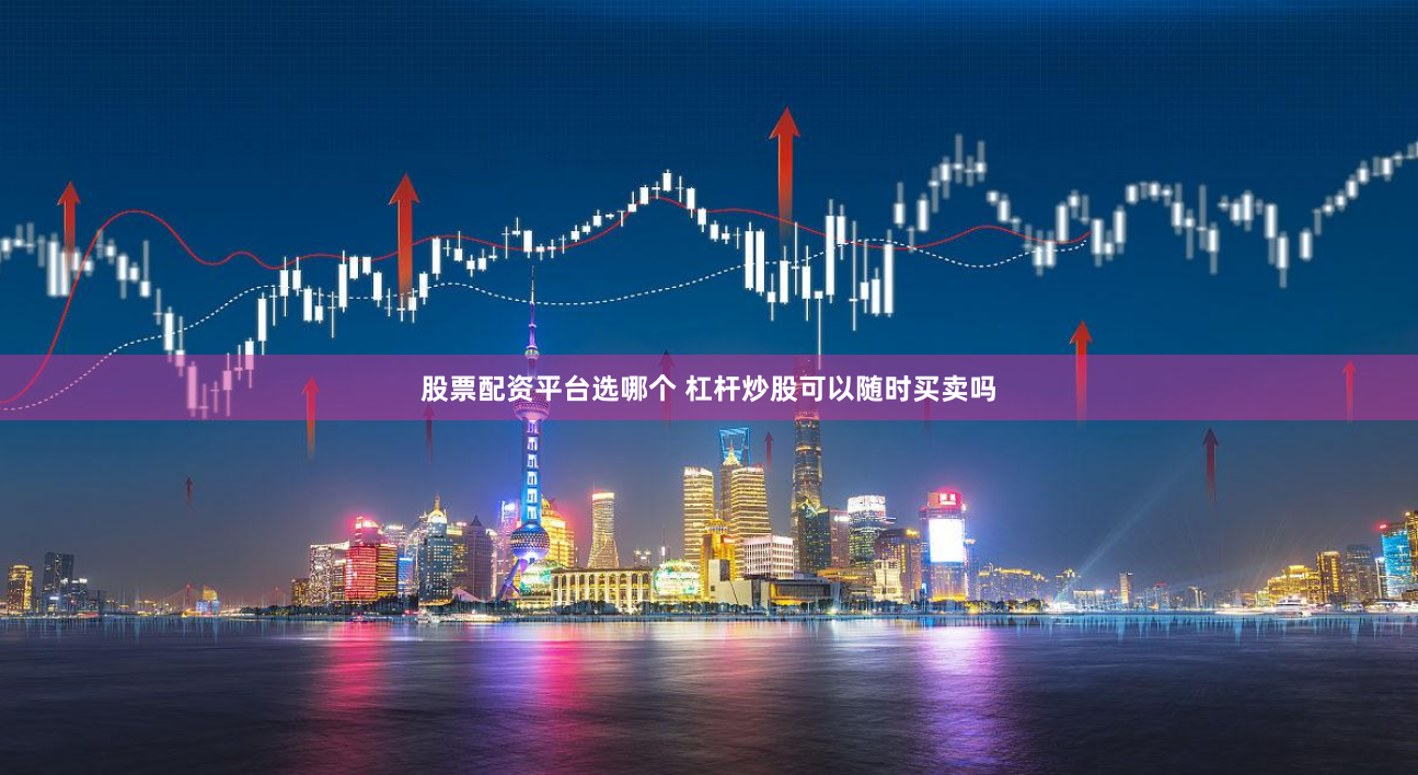 股票配资平台选哪个 杠杆炒股可以随时买卖吗