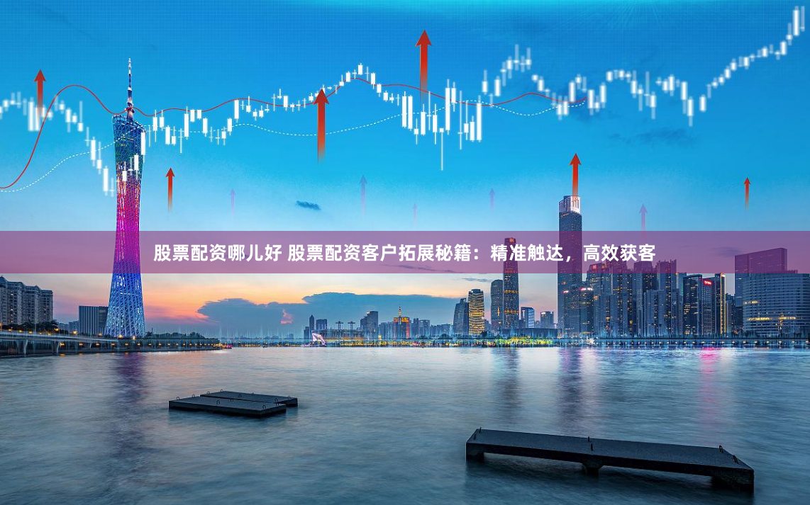 股票配资哪儿好 股票配资客户拓展秘籍：精准触达，高效获客