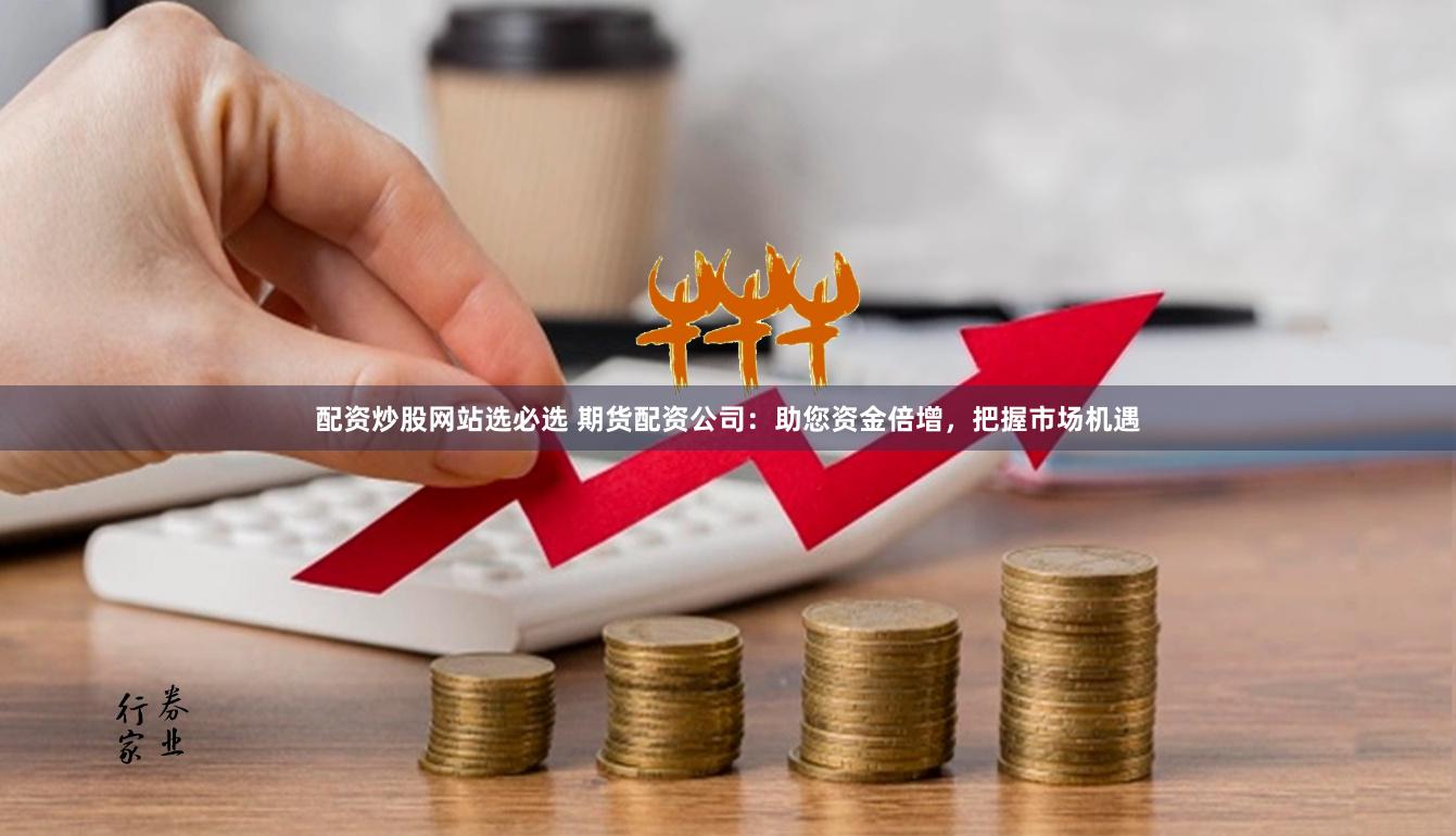 配资炒股网站选必选 期货配资公司：助您资金倍增，把握市场机遇