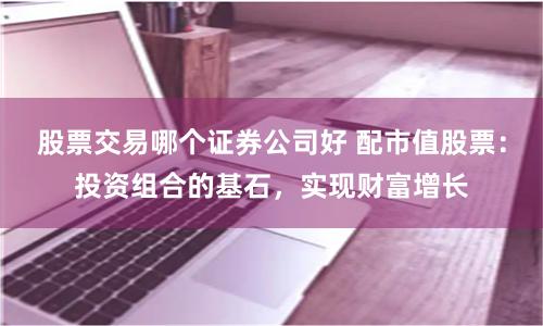 股票交易哪个证券公司好 配市值股票：投资组合的基石，实现财富增长