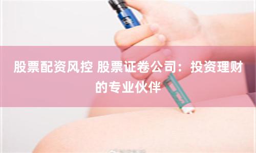 股票配资风控 股票证卷公司：投资理财的专业伙伴