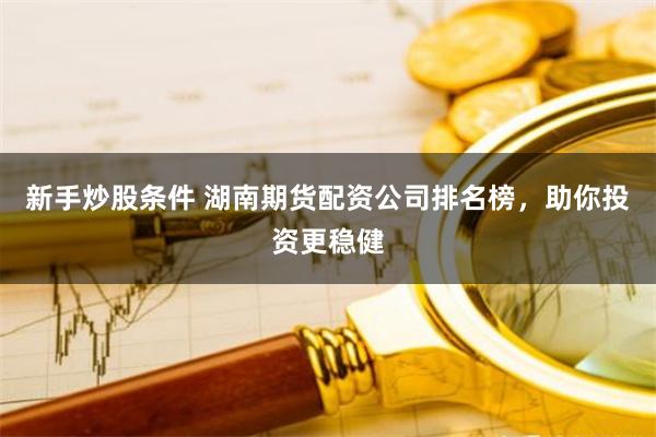 新手炒股条件 湖南期货配资公司排名榜，助你投资更稳健