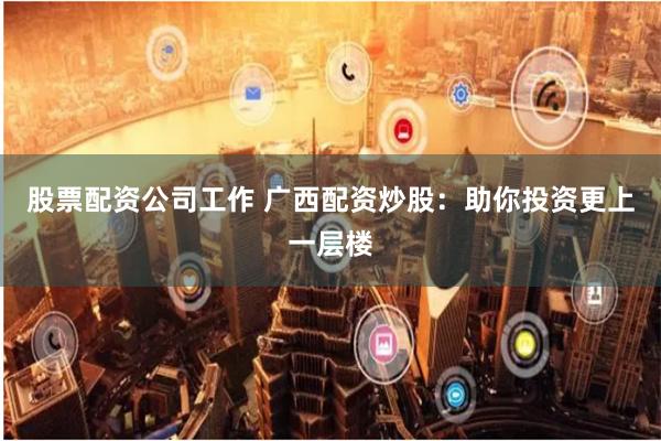 股票配资公司工作 广西配资炒股：助你投资更上一层楼