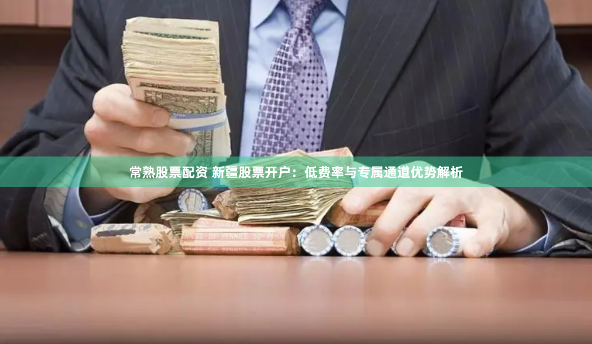 常熟股票配资 新疆股票开户：低费率与专属通道优势解析
