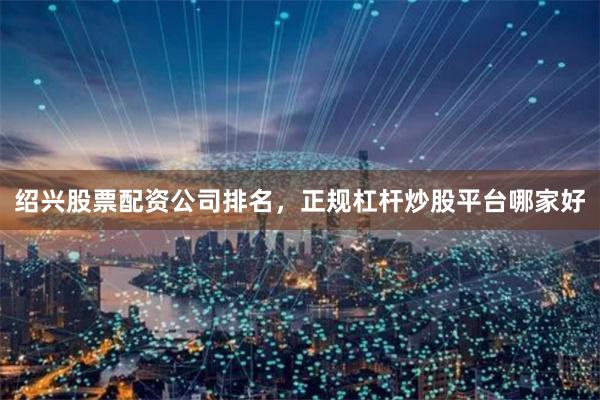 绍兴股票配资公司排名，正规杠杆炒股平台哪家好