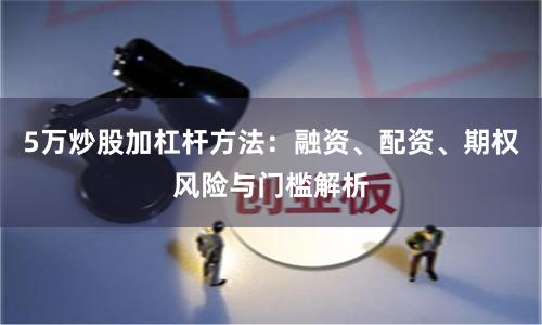 5万炒股加杠杆方法：融资、配资、期权风险与门槛解析