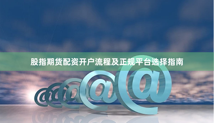 股指期货配资开户流程及正规平台选择指南