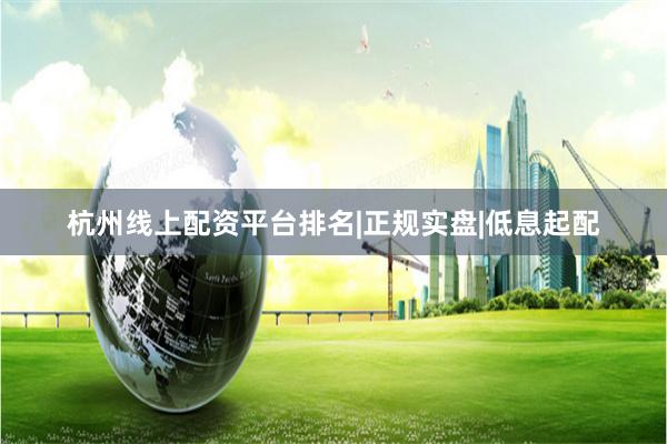 杭州线上配资平台排名|正规实盘|低息起配